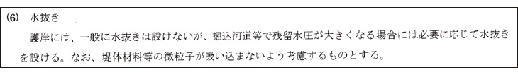 (6)水抜き:護岸には、一般に水抜きは設けないが、掘込河道等で残留水圧が大きくなる場合には必要に応じて水抜きを設ける。なお、堤体材料等の微粒子が吸い込まないよう考慮するものとする。